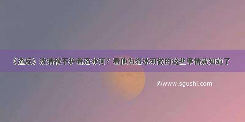 《渣反》沈清秋不护着洛冰河？看他为洛冰河做的这些事情就知道了