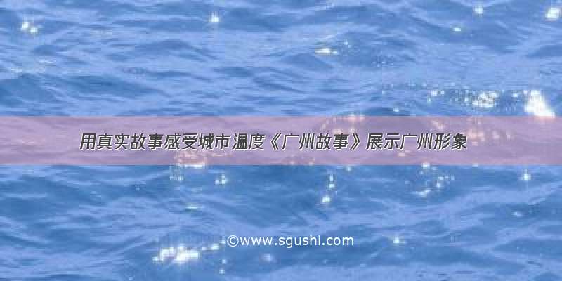 用真实故事感受城市温度《广州故事》展示广州形象