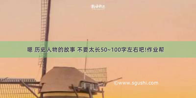 嗯 历史人物的故事 不要太长50~100字左右吧!作业帮