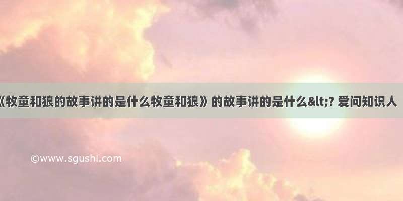 《牧童和狼的故事讲的是什么牧童和狼》的故事讲的是什么<? 爱问知识人