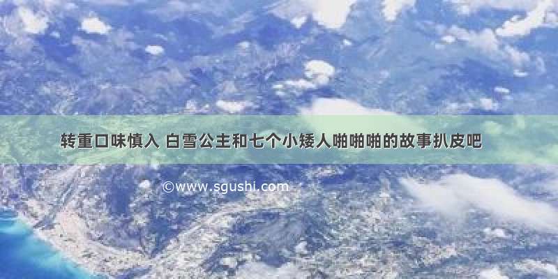 转重口味慎入 白雪公主和七个小矮人啪啪啪的故事扒皮吧