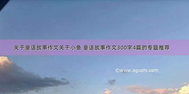 关于童话故事作文关于小鱼 童话故事作文300字4篇的专题推荐