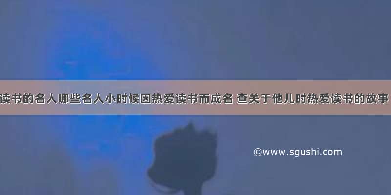 爱读书的名人哪些名人小时候因热爱读书而成名 查关于他儿时热爱读书的故事