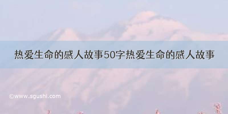 热爱生命的感人故事50字热爱生命的感人故事