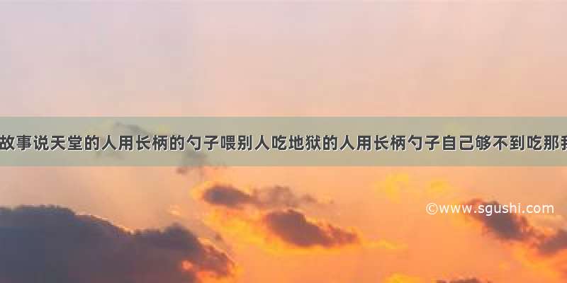 一个预言故事说天堂的人用长柄的勺子喂别人吃地狱的人用长柄勺子自己够不到吃那我想请