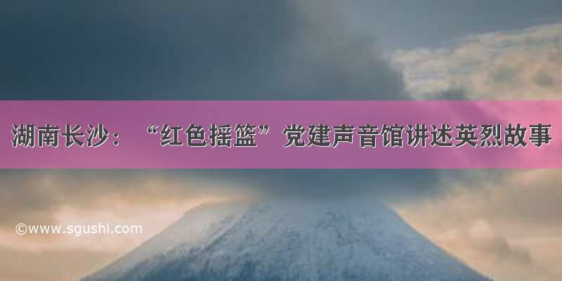 湖南长沙：“红色摇篮”党建声音馆讲述英烈故事