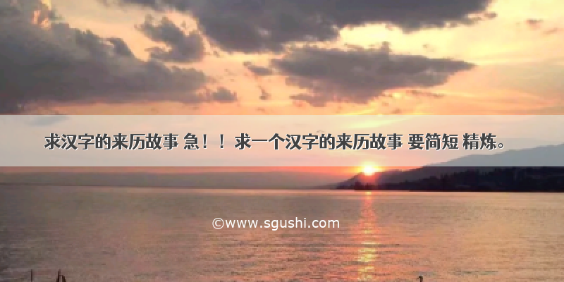 求汉字的来历故事 急！！求一个汉字的来历故事 要简短 精炼。