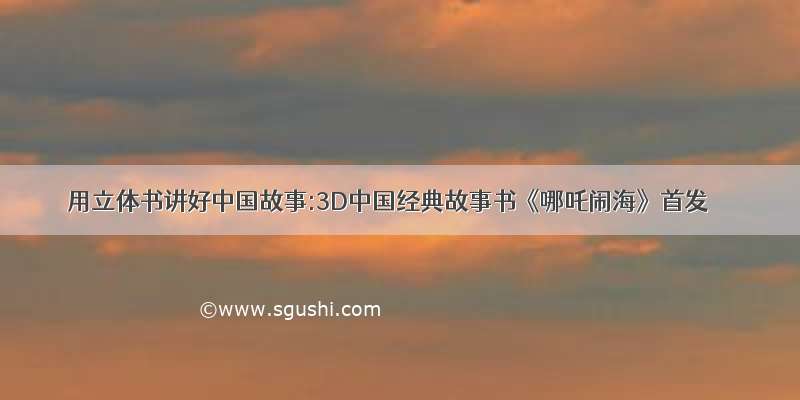 用立体书讲好中国故事:3D中国经典故事书《哪吒闹海》首发