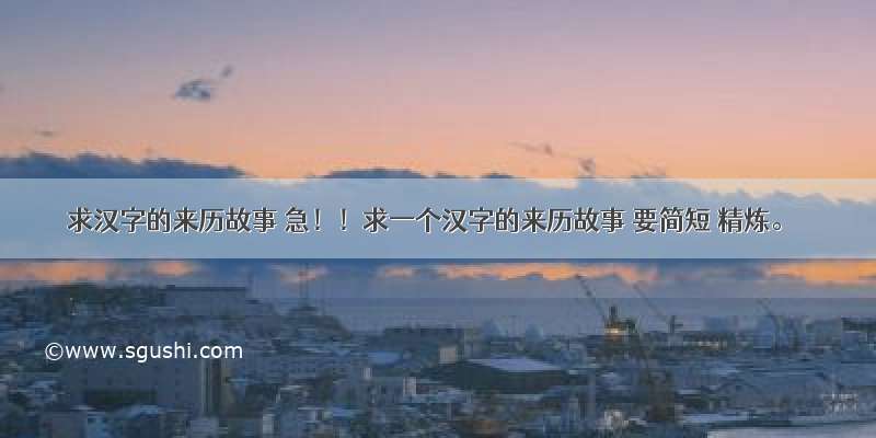 求汉字的来历故事 急！！求一个汉字的来历故事 要简短 精炼。