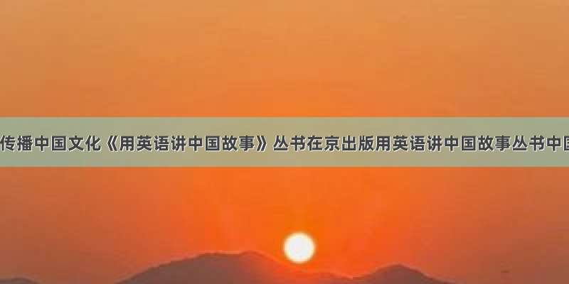 中英双语传播中国文化《用英语讲中国故事》丛书在京出版用英语讲中国故事丛书中国故事