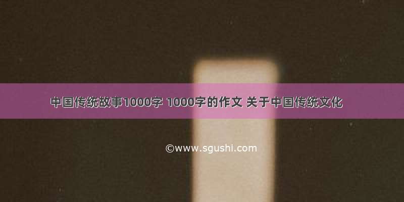 中国传统故事1000字 1000字的作文 关于中国传统文化