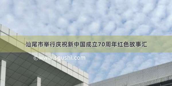 汕尾市举行庆祝新中国成立70周年红色故事汇