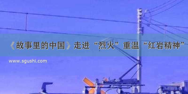 《故事里的中国》走进“烈火”重温“红岩精神”