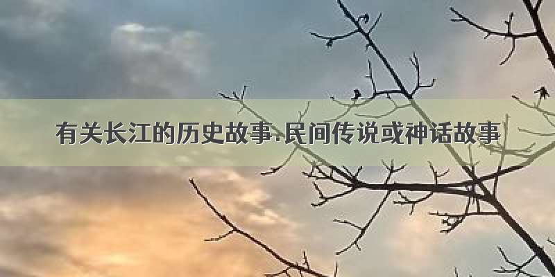 有关长江的历史故事.民间传说或神话故事