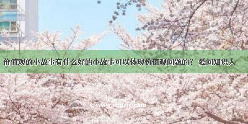 价值观的小故事有什么好的小故事可以体现价值观问题的？ 爱问知识人