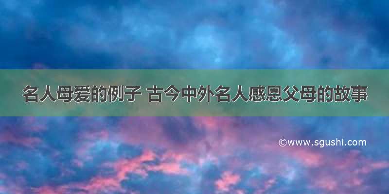 名人母爱的例子 古今中外名人感恩父母的故事