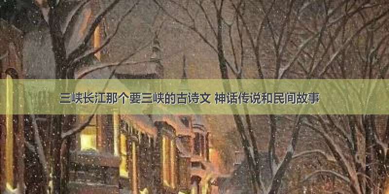 三峡长江那个要三峡的古诗文 神话传说和民间故事