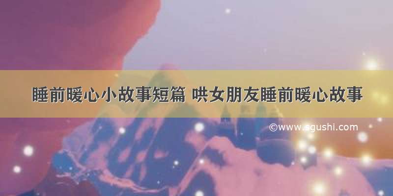 睡前暖心小故事短篇 哄女朋友睡前暖心故事