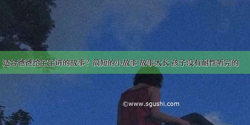 适合爸爸给宝宝讲的故事？简短的小故事 故事太长 孩子没有耐性听完的