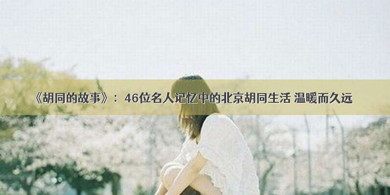 《胡同的故事》：46位名人记忆中的北京胡同生活 温暖而久远
