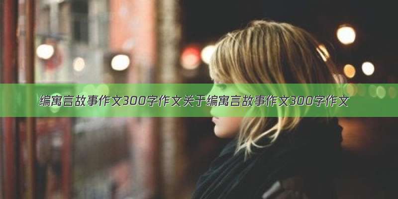 编寓言故事作文300字作文关于编寓言故事作文300字作文