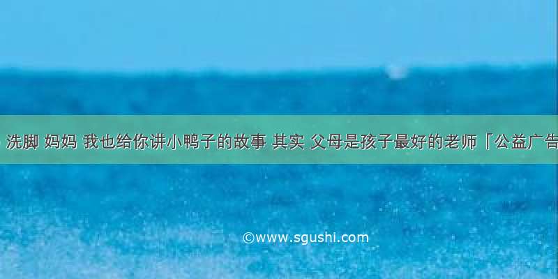 妈妈 洗脚 妈妈 我也给你讲小鸭子的故事 其实 父母是孩子最好的老师「公益广告」