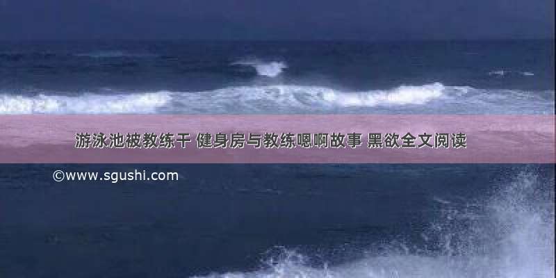 游泳池被教练干 健身房与教练嗯啊故事 黑欲全文阅读