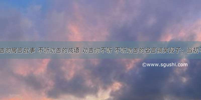 不听劝告的寓言故事 不听劝告的成语 劝告你不听 不听劝告的名言搞笑段子：当初不听