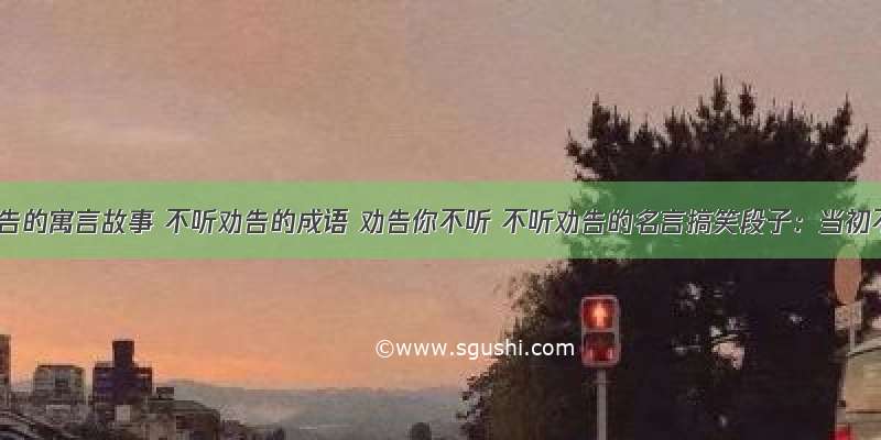 不听劝告的寓言故事 不听劝告的成语 劝告你不听 不听劝告的名言搞笑段子：当初不听