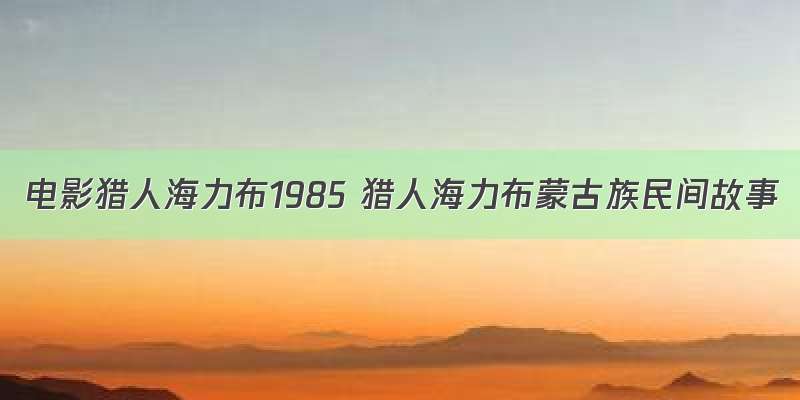 电影猎人海力布1985 猎人海力布蒙古族民间故事