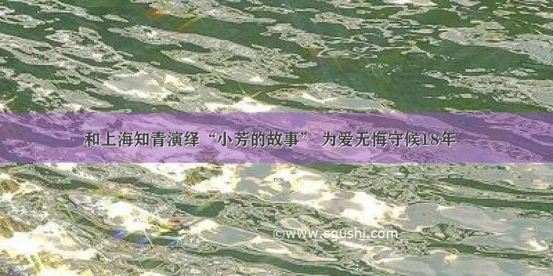 和上海知青演绎“小芳的故事” 为爱无悔守候18年