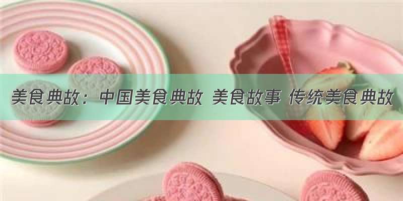 美食典故：中国美食典故 美食故事 传统美食典故