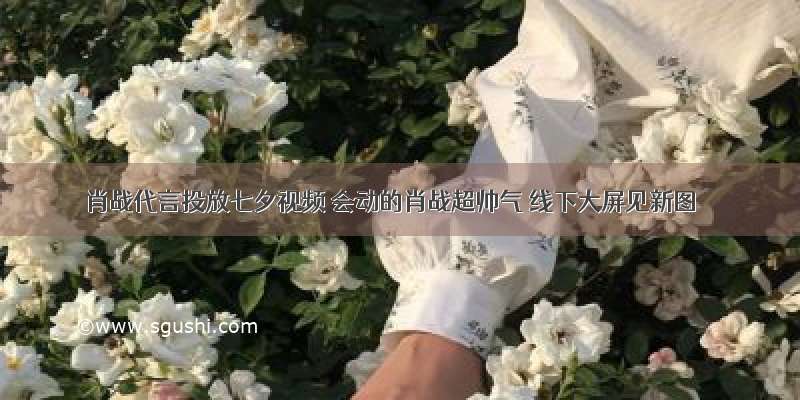 肖战代言投放七夕视频 会动的肖战超帅气 线下大屏见新图