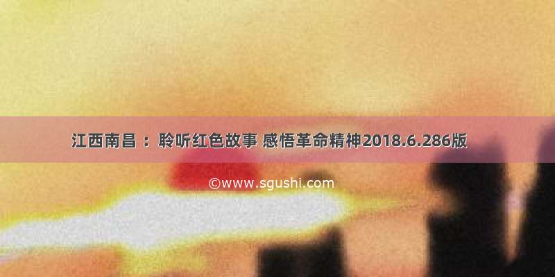 江西南昌 ：聆听红色故事 感悟革命精神2018.6.286版