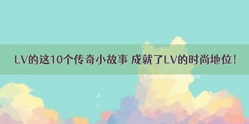 LV的这10个传奇小故事 成就了LV的时尚地位！