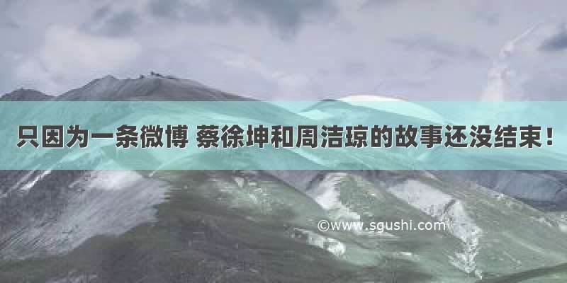 只因为一条微博 蔡徐坤和周洁琼的故事还没结束！