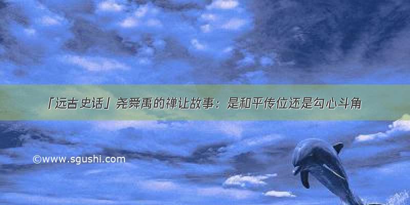 「远古史话」尧舜禹的禅让故事：是和平传位还是勾心斗角