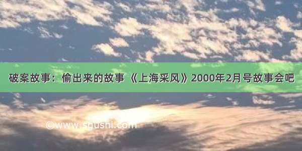 破案故事：偷出来的故事 《上海采风》2000年2月号故事会吧