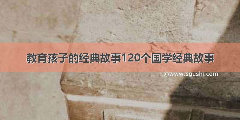 教育孩子的经典故事120个国学经典故事