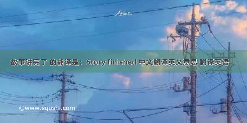 故事讲完了 的翻译是：Story finished 中文翻译英文意思 翻译英语