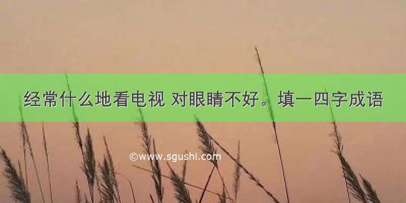 经常什么地看电视 对眼睛不好。填一四字成语