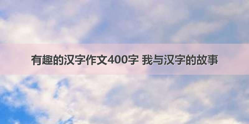有趣的汉字作文400字 我与汉字的故事