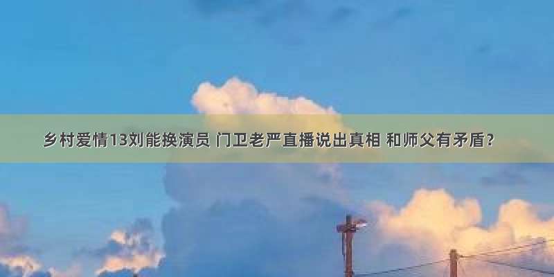 乡村爱情13刘能换演员 门卫老严直播说出真相 和师父有矛盾？