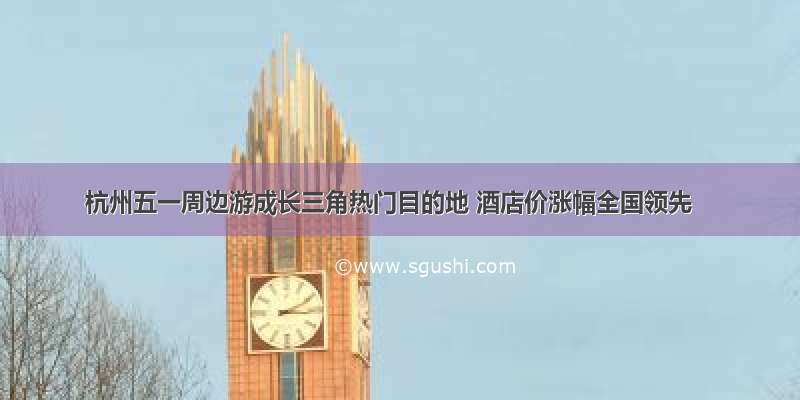 杭州五一周边游成长三角热门目的地 酒店价涨幅全国领先
